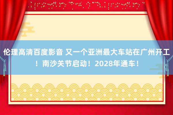 伦理高清百度影音 又一个亚洲最大车站在广州开工！南沙关节启动！2028年通车！