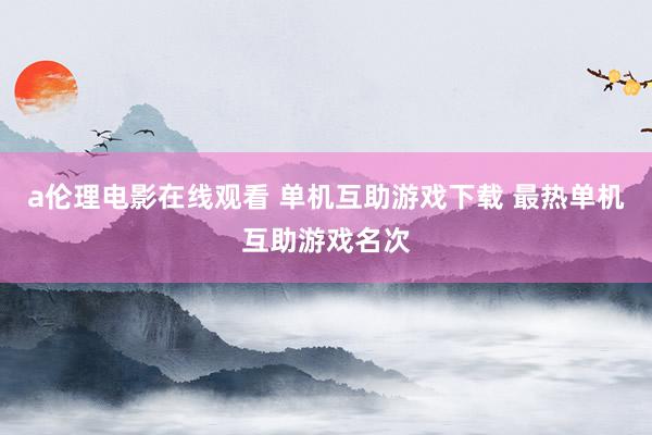 a伦理电影在线观看 单机互助游戏下载 最热单机互助游戏名次