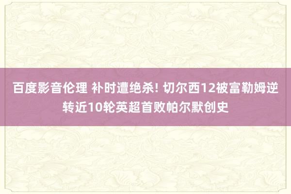 百度影音伦理 补时遭绝杀! 切尔西12被富勒姆逆转近10轮英超首败帕尔默创史