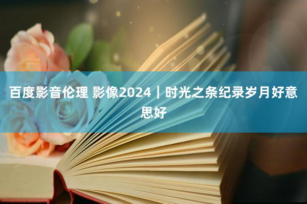 百度影音伦理 影像2024|时光之条纪录岁月好意思好