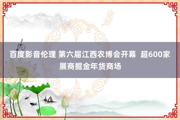 百度影音伦理 第六届江西农博会开幕  超600家展商掘金年货商场