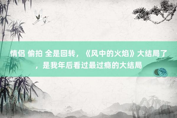 情侣 偷拍 全是回转，《风中的火焰》大结局了，是我年后看过最过瘾的大结局
