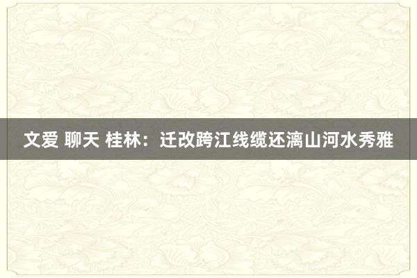 文爱 聊天 桂林：迁改跨江线缆还漓山河水秀雅