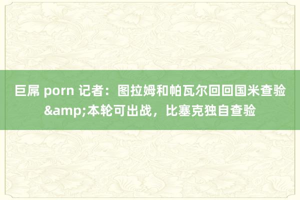 巨屌 porn 记者：图拉姆和帕瓦尔回回国米查验&本轮可出战，比塞克独自查验