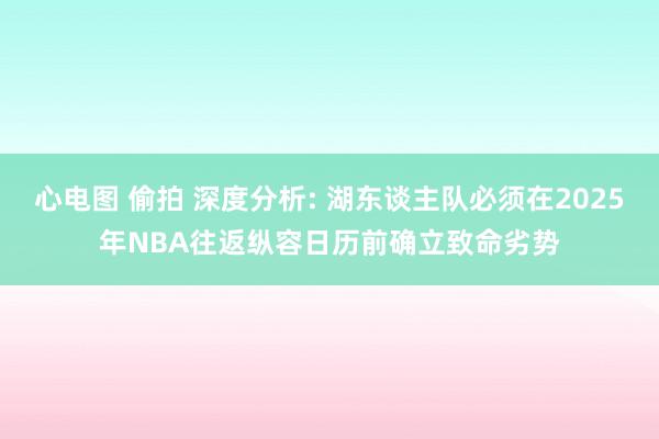 心电图 偷拍 深度分析: 湖东谈主队必须在2025年NBA往返纵容日历前确立致命劣势