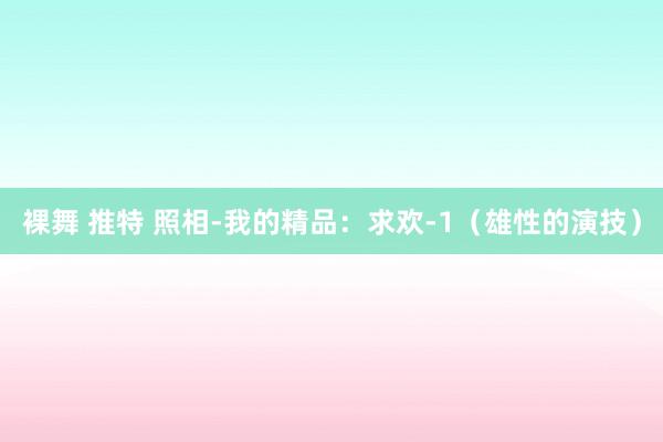 裸舞 推特 照相-我的精品：求欢-1（雄性的演技）