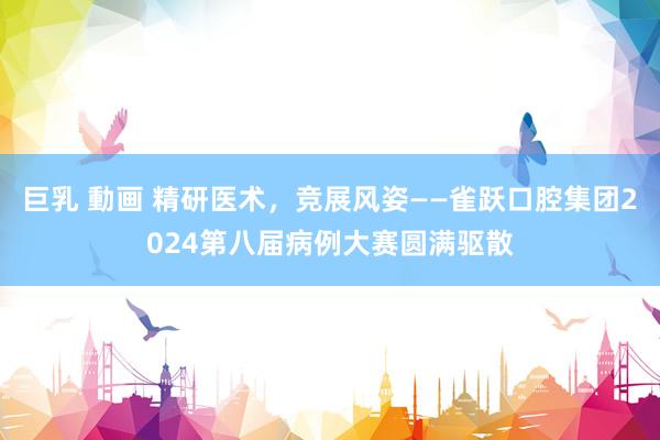 巨乳 動画 精研医术，竞展风姿——雀跃口腔集团2024第八届病例大赛圆满驱散