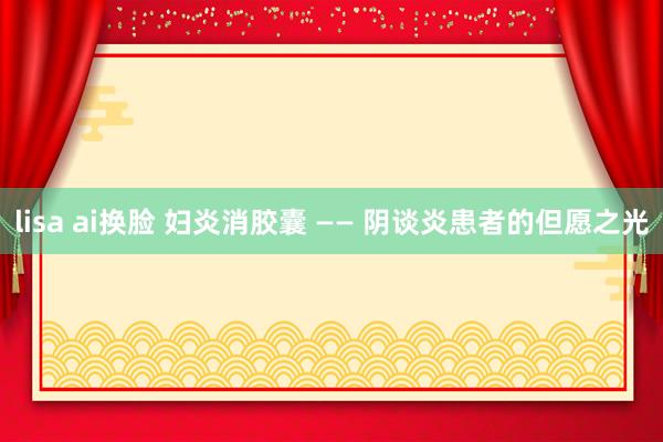 lisa ai换脸 妇炎消胶囊 —— 阴谈炎患者的但愿之光