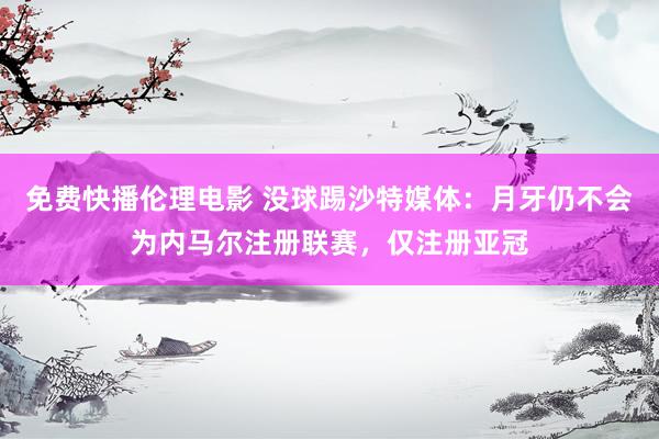 免费快播伦理电影 没球踢沙特媒体：月牙仍不会为内马尔注册联赛，仅注册亚冠