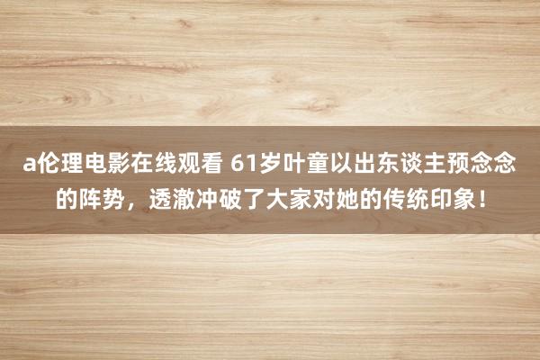 a伦理电影在线观看 61岁叶童以出东谈主预念念的阵势，透澈冲破了大家对她的传统印象！