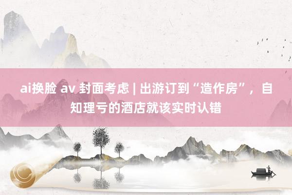 ai换脸 av 封面考虑 | 出游订到“造作房”，自知理亏的酒店就该实时认错