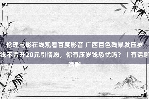 伦理电影在线观看百度影音 广西百色残暴发压岁钱不晋升20元引情愿，你有压岁钱恐忧吗？丨有话聊