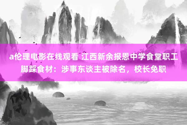 a伦理电影在线观看 江西新余报恩中学食堂职工脚踩食材：涉事东谈主被除名，校长免职