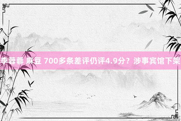 李蓉蓉 麻豆 700多条差评仍评4.9分？涉事宾馆下架