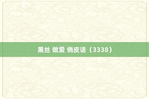 黑丝 做爱 俏皮话（3338）