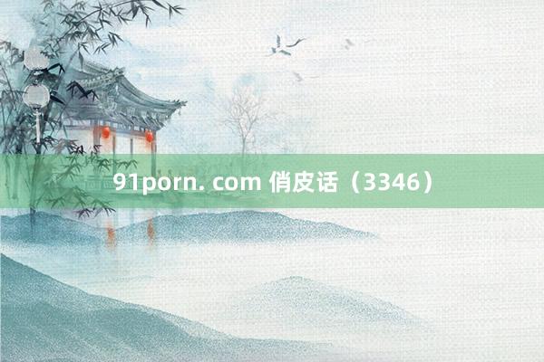 91porn. com 俏皮话（3346）