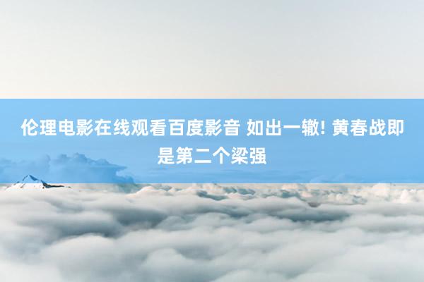 伦理电影在线观看百度影音 如出一辙! 黄春战即是第二个梁强