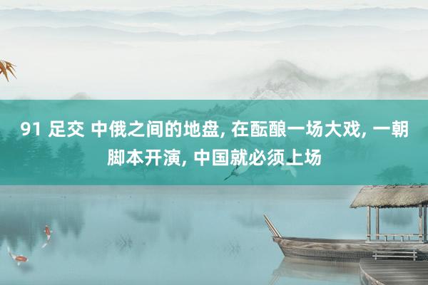 91 足交 中俄之间的地盘， 在酝酿一场大戏， 一朝脚本开演， 中国就必须上场