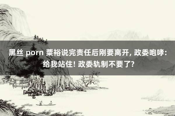 黑丝 porn 粟裕说完责任后刚要离开， 政委咆哮: 给我站住! 政委轨制不要了?