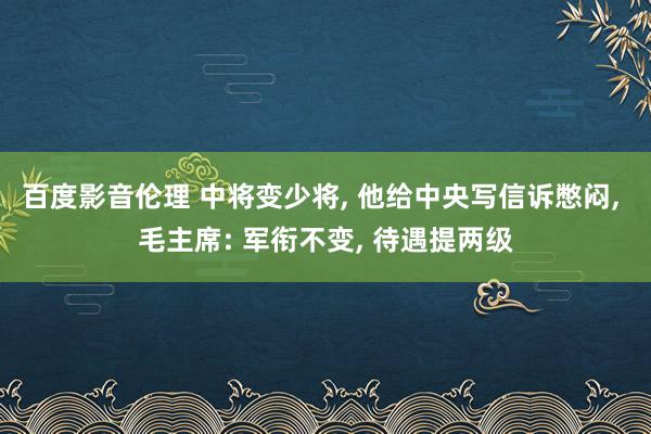 百度影音伦理 中将变少将， 他给中央写信诉憋闷， 毛主席: 军衔不变， 待遇提两级