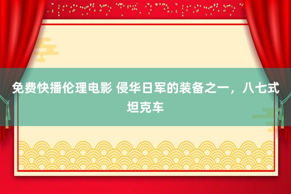 免费快播伦理电影 侵华日军的装备之一，八七式坦克车