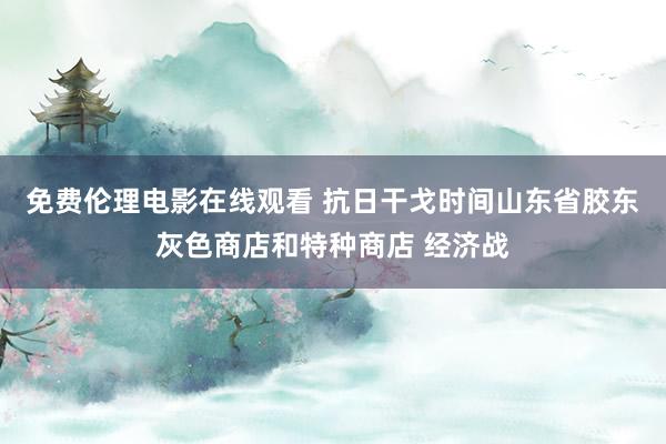 免费伦理电影在线观看 抗日干戈时间山东省胶东灰色商店和特种商店 经济战