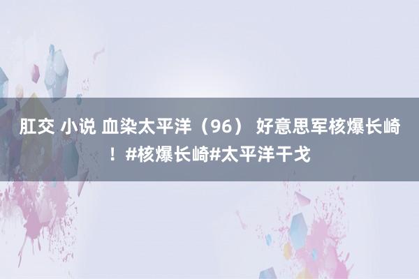 肛交 小说 血染太平洋（96） 好意思军核爆长崎！#核爆长崎#太平洋干戈
