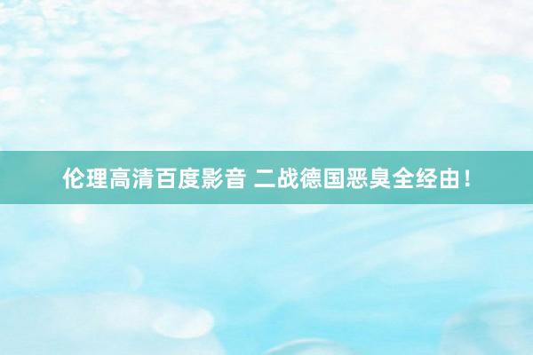 伦理高清百度影音 二战德国恶臭全经由！