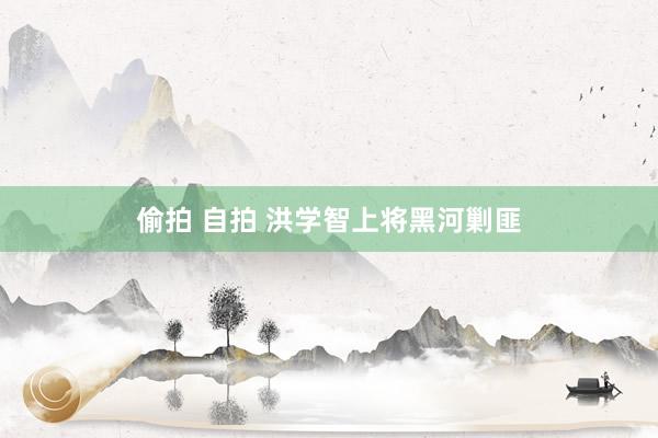 偷拍 自拍 洪学智上将黑河剿匪