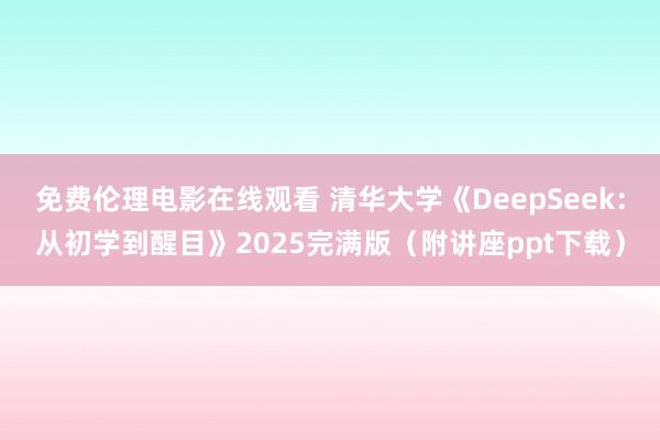 免费伦理电影在线观看 清华大学《DeepSeek：从初学到醒目》2025完满版（附讲座ppt下载）