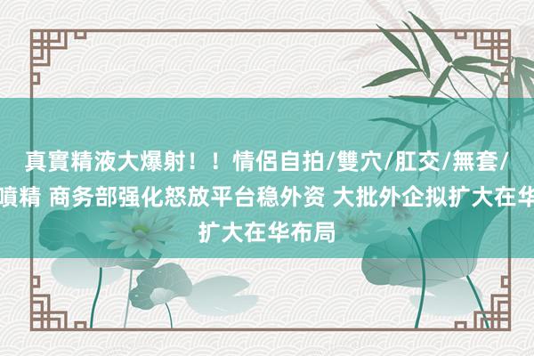 真實精液大爆射！！情侶自拍/雙穴/肛交/無套/大量噴精 商务部强化怒放平台稳外资 大批外企拟扩大在华布局
