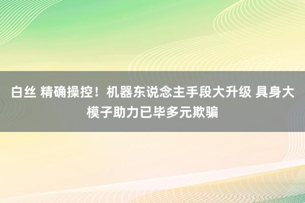 白丝 精确操控！机器东说念主手段大升级 具身大模子助力已毕多元欺骗