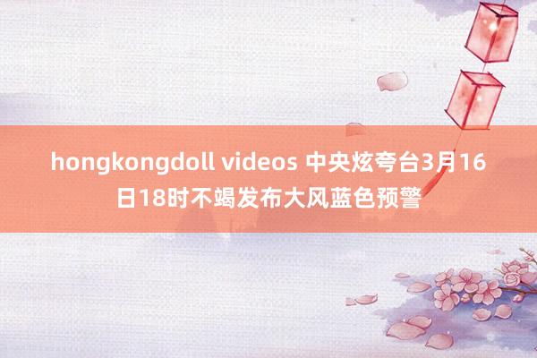 hongkongdoll videos 中央炫夸台3月16日18时不竭发布大风蓝色预警