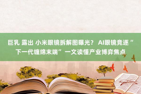 巨乳 露出 小米眼镜拆解图曝光？ AI眼镜竞逐“下一代缠绵末端” 一文读懂产业博弈焦点