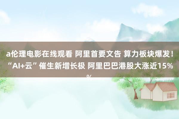 a伦理电影在线观看 阿里首要文告 算力板块爆发！“AI+云”催生新增长极 阿里巴巴港股大涨近15%