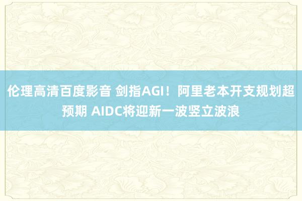 伦理高清百度影音 剑指AGI！阿里老本开支规划超预期 AIDC将迎新一波竖立波浪