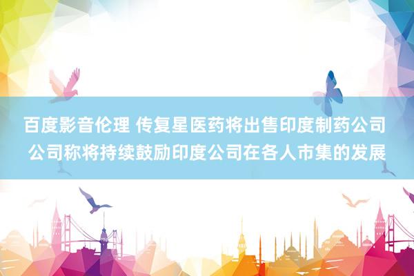 百度影音伦理 传复星医药将出售印度制药公司 公司称将持续鼓励印度公司在各人市集的发展