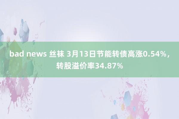 bad news 丝袜 3月13日节能转债高涨0.54%，转股溢价率34.87%