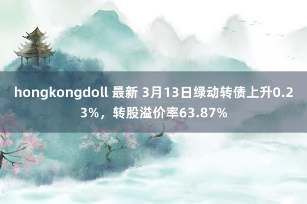 hongkongdoll 最新 3月13日绿动转债上升0.23%，转股溢价率63.87%