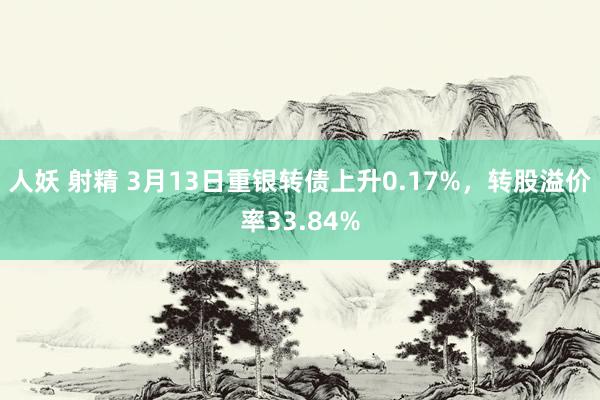 人妖 射精 3月13日重银转债上升0.17%，转股溢价率33.84%
