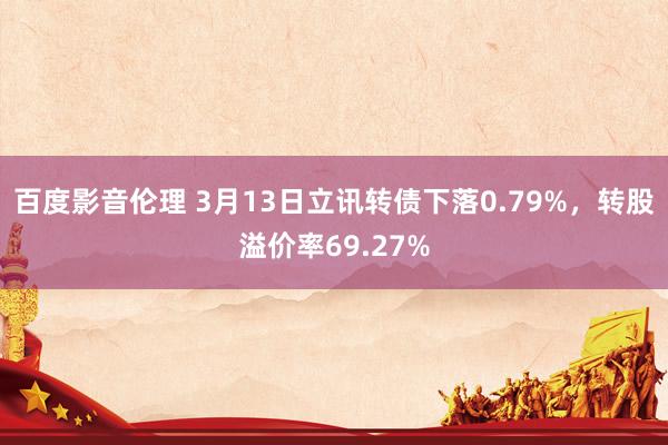 百度影音伦理 3月13日立讯转债下落0.79%，转股溢价率69.27%