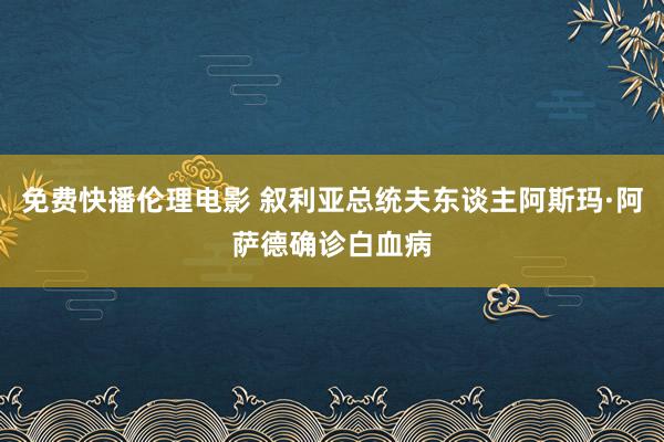免费快播伦理电影 叙利亚总统夫东谈主阿斯玛·阿萨德确诊白血病