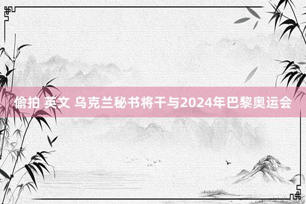 偷拍 英文 乌克兰秘书将干与2024年巴黎奥运会