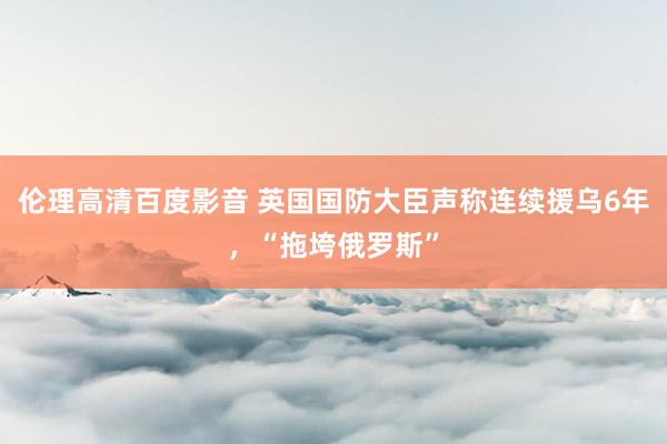 伦理高清百度影音 英国国防大臣声称连续援乌6年，“拖垮俄罗斯”