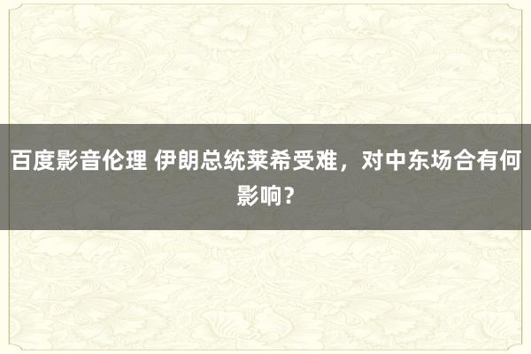 百度影音伦理 伊朗总统莱希受难，对中东场合有何影响？