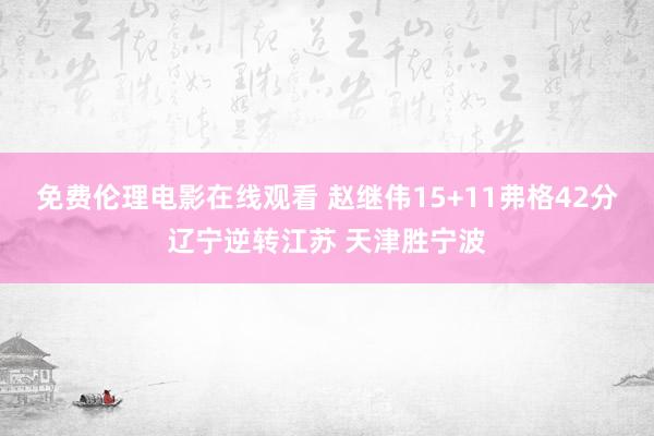 免费伦理电影在线观看 赵继伟15+11弗格42分辽宁逆转江苏 天津胜宁波
