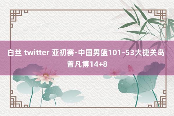 白丝 twitter 亚初赛-中国男篮101-53大捷关岛 曾凡博14+8