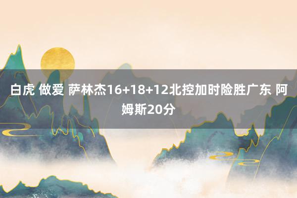 白虎 做爱 萨林杰16+18+12北控加时险胜广东 阿姆斯20分