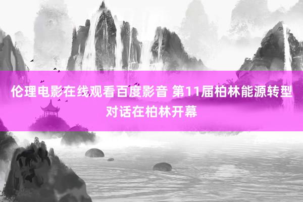 伦理电影在线观看百度影音 第11届柏林能源转型对话在柏林开幕