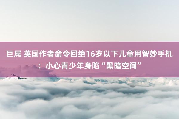 巨屌 英国作者命令回绝16岁以下儿童用智妙手机：小心青少年身陷“黑暗空间”